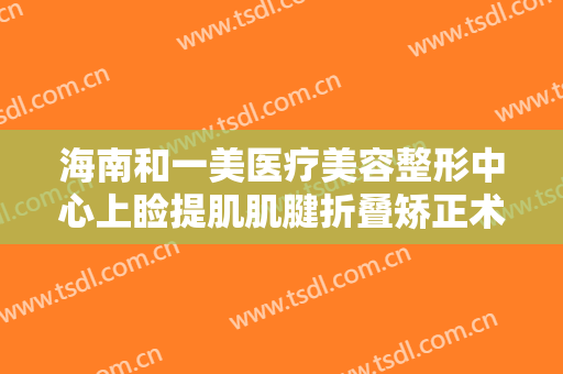 海南和一美医疗美容整形中心上睑提肌肌腱折叠矫正术需要多少钱?贵不贵?