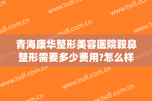 青海康华整形美容医院鞍鼻整形需要多少费用?怎么样?(康美整形整容医院价格表)