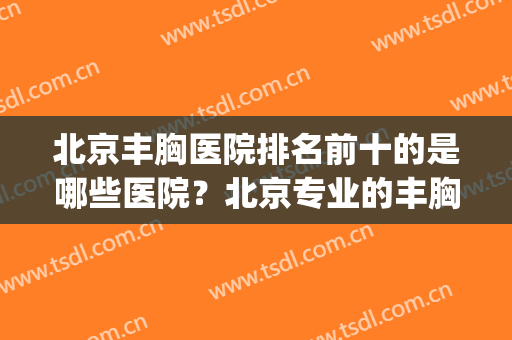 北京丰胸医院排名前十的是哪些医院？北京专业的丰胸医院(北京丰胸医生排名)