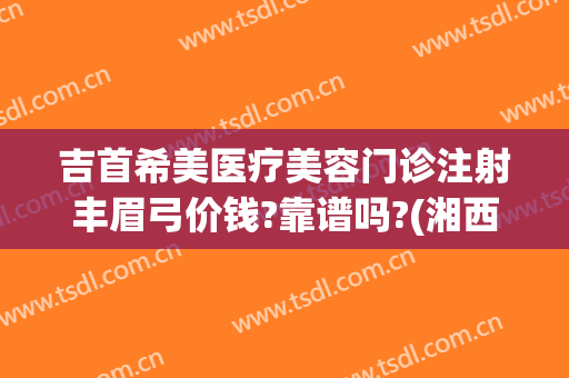 吉首希美医疗美容门诊注射丰眉弓价钱?靠谱吗?(湘西吉首希美医疗美容门诊正规吗)