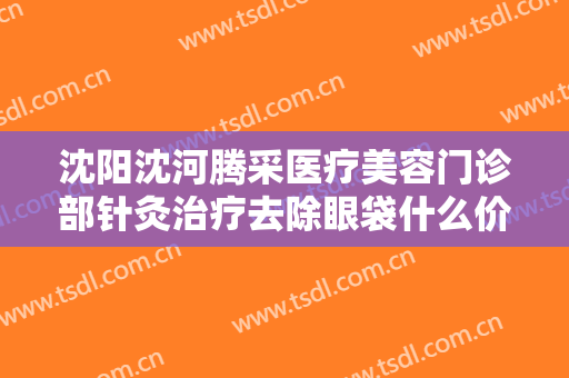 沈阳沈河腾采医疗美容门诊部针灸治疗去除眼袋什么价格?效果怎么样?