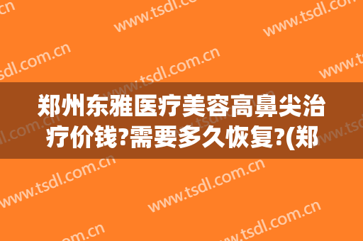 郑州东雅医疗美容高鼻尖治疗价钱?需要多久恢复?(郑州东雅整形)