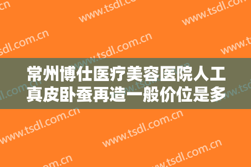 常州博仕医疗美容医院人工真皮卧蚕再造一般价位是多少费用?多长时间恢复?