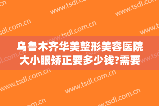 乌鲁木齐华美整形美容医院大小眼矫正要多少钱?需要多久恢复?(乌鲁木齐市华美整形医院)