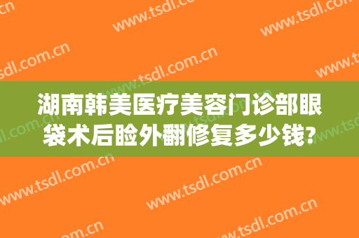 湖南韩美医疗美容门诊部眼袋术后睑外翻修复多少钱?怎么样?(上海韩式眼袋整形术要多少钱)