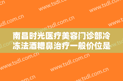 南昌时光医疗美容门诊部冷冻法酒糟鼻治疗一般价位是多少?效果怎么样?