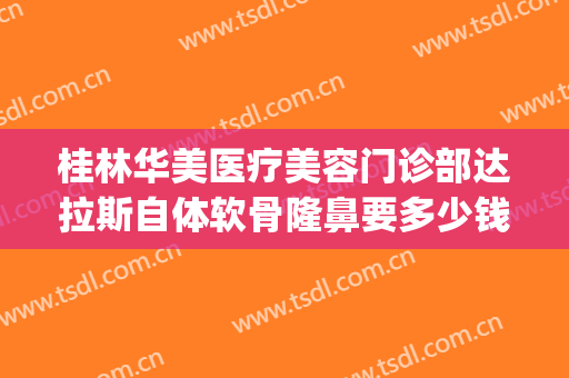 桂林华美医疗美容门诊部达拉斯自体软骨隆鼻要多少钱?可靠吗?(桂林美莱整形医院)