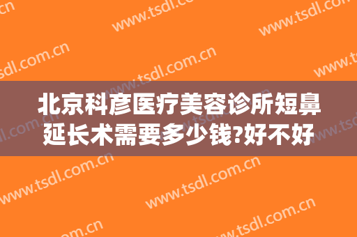 北京科彦医疗美容诊所短鼻延长术需要多少钱?好不好?(北京科彦医疗整形医院)