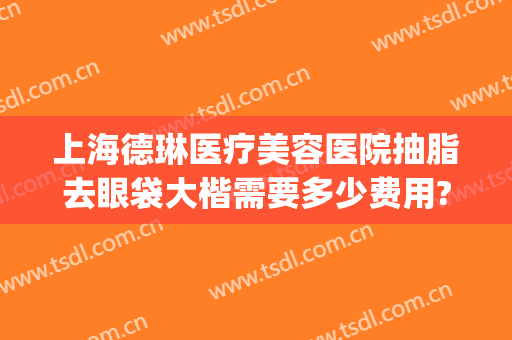 上海德琳医疗美容医院抽脂去眼袋大楷需要多少费用?可靠吗?(眼袋做抽脂哪家医院好)
