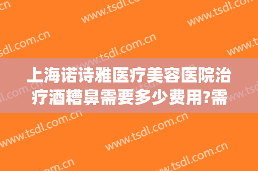 上海诺诗雅医疗美容医院治疗酒糟鼻需要多少费用?需要多久恢复?(酒糟鼻医美能治吗)