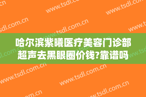 哈尔滨紫曦医疗美容门诊部超声去黑眼圈价钱?靠谱吗?(哈尔滨紫曦整形)