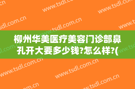 柳州华美医疗美容门诊部鼻孔开大要多少钱?怎么样?(柳州华美医疗美容门诊部鼻孔开大要多少钱?怎么样收费)