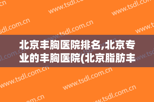 北京丰胸医院排名,北京专业的丰胸医院(北京脂肪丰胸医院排名)