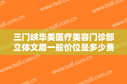 三门峡华美医疗美容门诊部立体文眉一般价位是多少费用?靠谱吗?