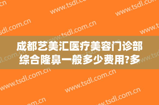 成都艺美汇医疗美容门诊部综合隆鼻一般多少费用?多长时间恢复?(成都美容整形医院营业时间)