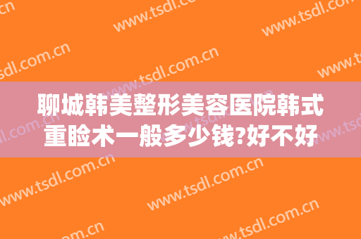 聊城韩美整形美容医院韩式重睑术一般多少钱?好不好?(聊城市美容整形医院)