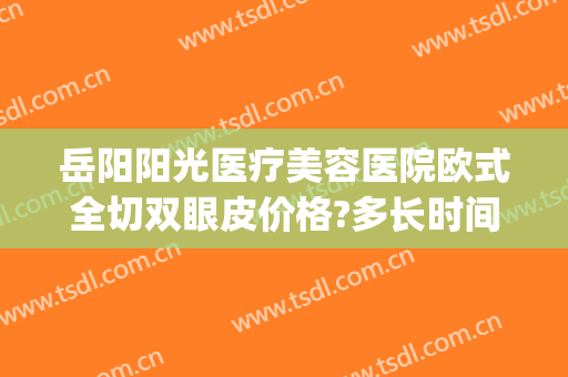 岳阳阳光医疗美容医院欧式全切双眼皮价格?多长时间恢复?(岳阳双眼皮割得好的医生)