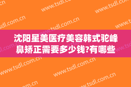 沈阳星美医疗美容韩式驼峰鼻矫正需要多少钱?有哪些优势?(驼峰鼻矫正费用)
