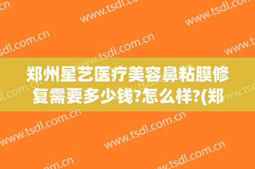 郑州星艺医疗美容鼻粘膜修复需要多少钱?怎么样?(郑州眼鼻修复中心)