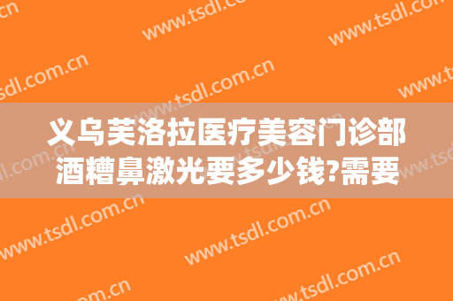 义乌芙洛拉医疗美容门诊部酒糟鼻激光要多少钱?需要多久恢复?(义乌芙洛拉美容医院)