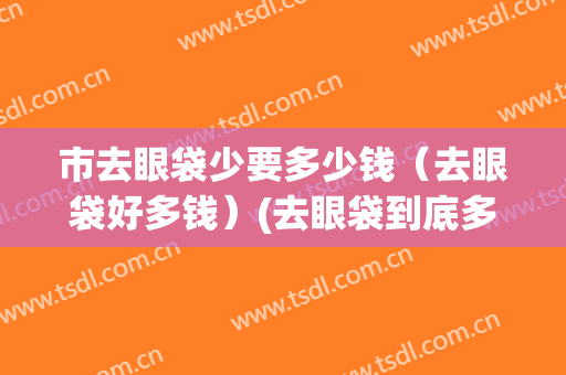 市去眼袋少要多少钱（去眼袋好多钱）(去眼袋到底多少钱)