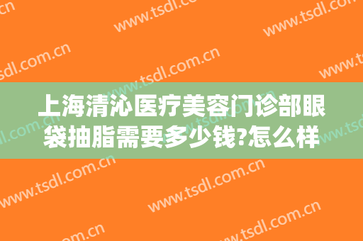 上海清沁医疗美容门诊部眼袋抽脂需要多少钱?怎么样?(眼睛抽脂祛皮多少钱)