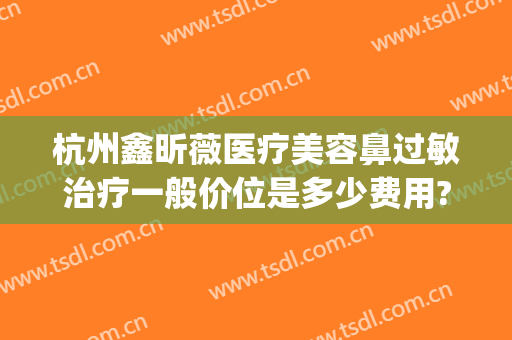 杭州鑫昕薇医疗美容鼻过敏治疗一般价位是多少费用?靠谱吗?(杭州鑫昕薇医疗美容怎么样)