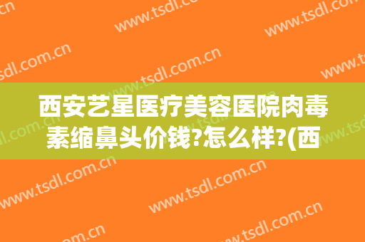西安艺星医疗美容医院肉毒素缩鼻头价钱?怎么样?(西安艺星美容整形医院医生简介)