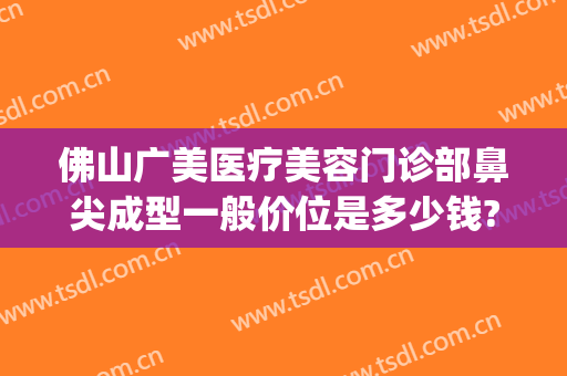 佛山广美医疗美容门诊部鼻尖成型一般价位是多少钱?可靠吗?(佛山广美整形美容价格表)