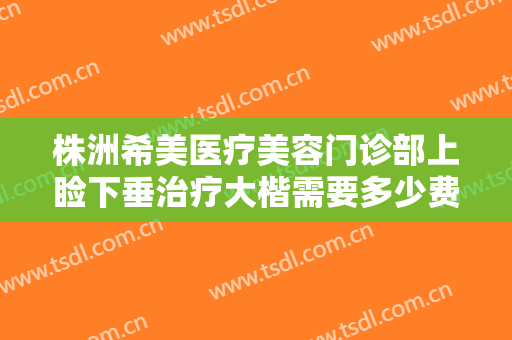 株洲希美医疗美容门诊部上睑下垂治疗大楷需要多少费用?可靠吗?