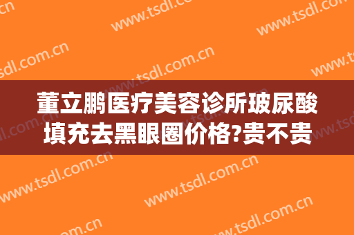 董立鹏医疗美容诊所玻尿酸填充去黑眼圈价格?贵不贵?(美容医院打玻尿酸)