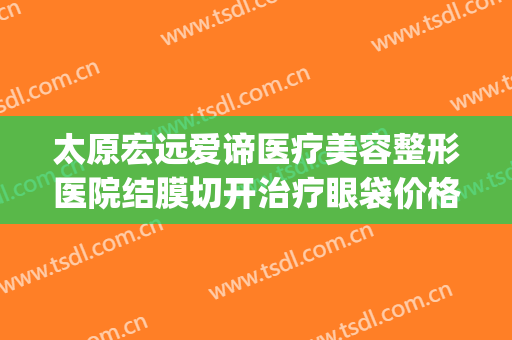 太原宏远爱谛医疗美容整形医院结膜切开治疗眼袋价格?怎么样?(太原宏远爱谛医疗美容门诊部电话多少)