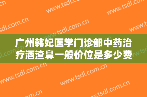 广州韩妃医学门诊部中药治疗酒渣鼻一般价位是多少费用?好不好?