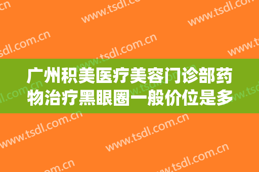 广州积美医疗美容门诊部药物治疗黑眼圈一般价位是多少钱?贵不贵?(广州积美医疗美容好不好)