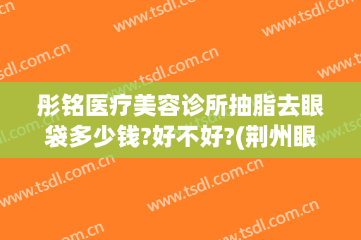 彤铭医疗美容诊所抽脂去眼袋多少钱?好不好?(荆州眼袋抽脂多少钱)