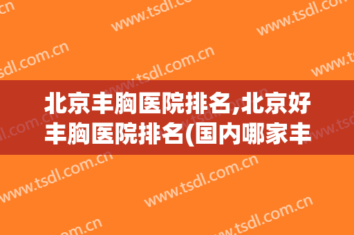 北京丰胸医院排名,北京好丰胸医院排名(国内哪家丰胸医院好)