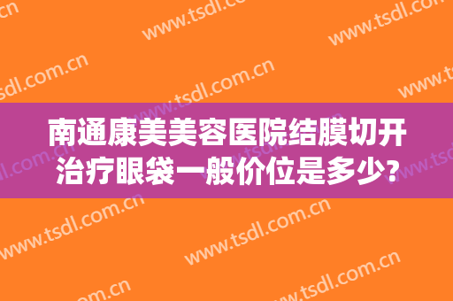 南通康美美容医院结膜切开治疗眼袋一般价位是多少?靠谱吗?(南通哪家医院割眼袋)