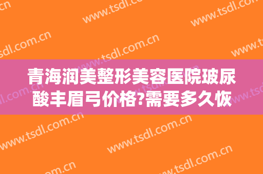 青海润美整形美容医院玻尿酸丰眉弓价格?需要多久恢复?(玻尿酸丰眉弓多久消肿)