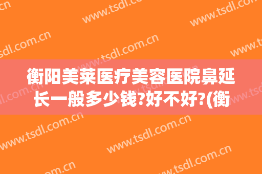 衡阳美莱医疗美容医院鼻延长一般多少钱?好不好?(衡阳美莱整形医院怎样)