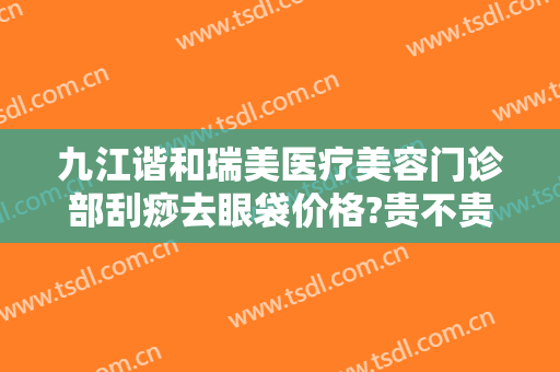 九江谐和瑞美医疗美容门诊部刮痧去眼袋价格?贵不贵?