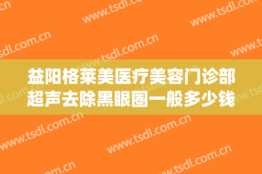 益阳格莱美医疗美容门诊部超声去除黑眼圈一般多少钱?贵不贵?(益阳格莱美医疗美容电话多少)
