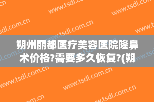 朔州丽都医疗美容医院隆鼻术价格?需要多久恢复?(朔州丽都整形美容医院)