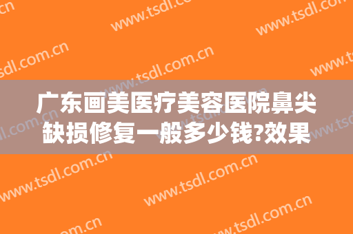 广东画美医疗美容医院鼻尖缺损修复一般多少钱?效果怎么样?(美容院鼻子修复多少钱)