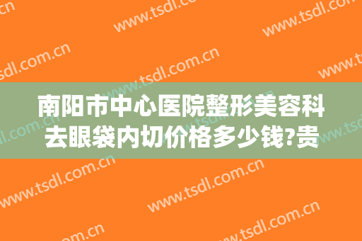 南阳市中心医院整形美容科去眼袋内切价格多少钱?贵不贵?(南阳眼部整形哪里好)