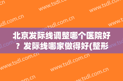 北京发际线调整哪个医院好？发际线哪家做得好(整形医院发际线调整)