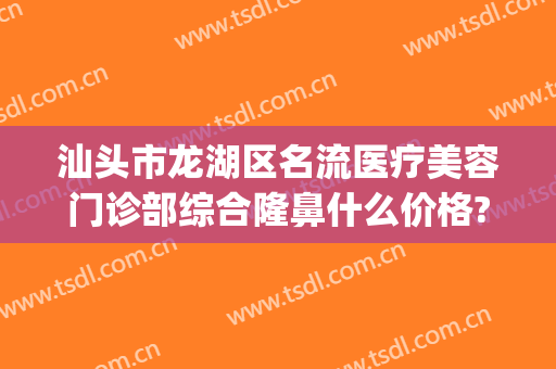 汕头市龙湖区名流医疗美容门诊部综合隆鼻什么价格?可靠吗?(汕头前十整形美容医院)