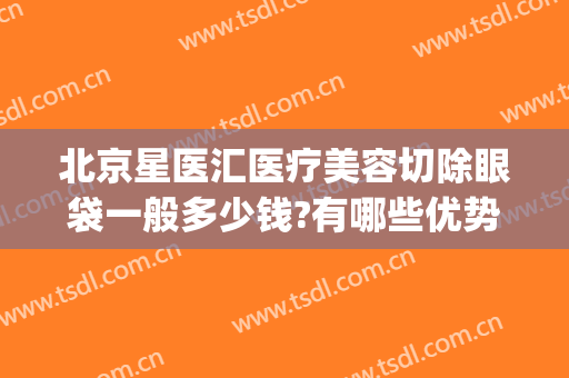 北京星医汇医疗美容切除眼袋一般多少钱?有哪些优势?(北京星美汇医疗美容)
