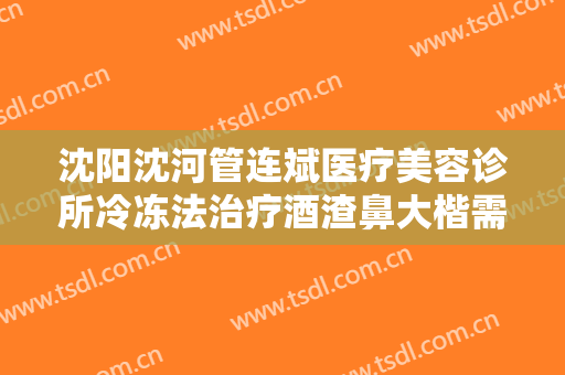 沈阳沈河管连斌医疗美容诊所冷冻法治疗酒渣鼻大楷需要多少费用?多长时间恢复?