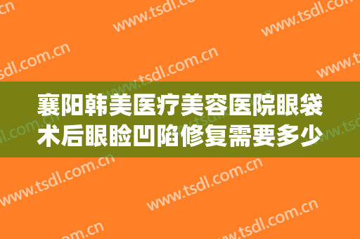 襄阳韩美医疗美容医院眼袋术后眼睑凹陷修复需要多少钱?怎么样?(襄阳韩美整形医院怎样)