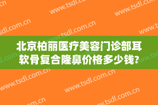 北京柏丽医疗美容门诊部耳软骨复合隆鼻价格多少钱?靠谱吗?(北京柏丽整形医院正规吗)